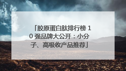 胶原蛋白肽排行榜 10 强品牌大公开：小分子、高吸收产品推荐