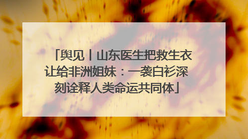 舆见丨山东医生把救生衣让给非洲姐妹：一袭白衫深刻诠释人类命运共同体