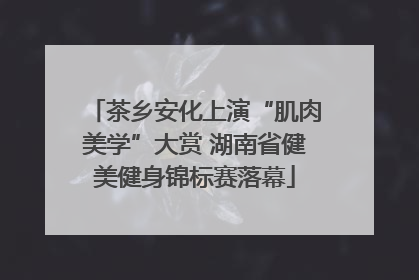 茶乡安化上演“肌肉美学”大赏 湖南省健美健身锦标赛落幕