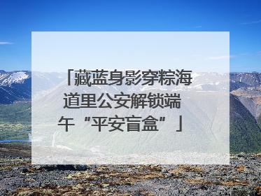 藏蓝身影穿粽海 道里公安解锁端午“平安盲盒”