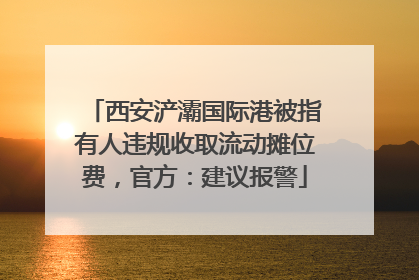 西安浐灞国际港被指有人违规收取流动摊位费，官方：建议报警