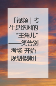 视频|考生是绝对的“主角儿”——笑告别考场 开始规划假期