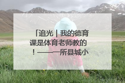 追光｜我的德育课是体育老师教的！——一所县城小学的思政课改革