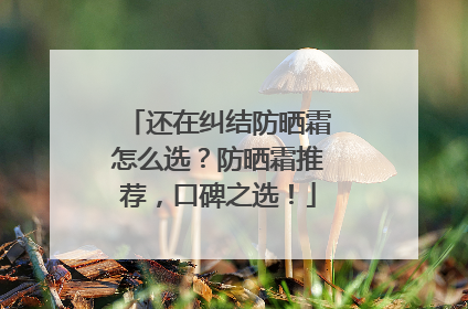 还在纠结防晒霜怎么选？防晒霜推荐，口碑之选！