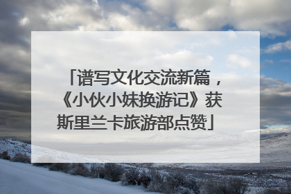 谱写文化交流新篇，《小伙小妹换游记》获斯里兰卡旅游部点赞