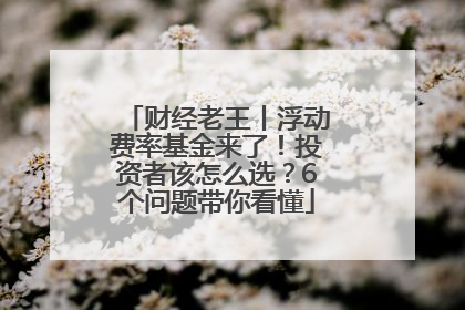 财经老王丨浮动费率基金来了！投资者该怎么选？6个问题带你看懂