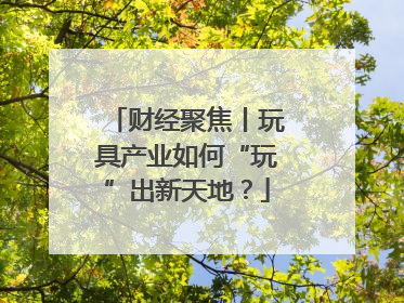 财经聚焦丨玩具产业如何“玩”出新天地？