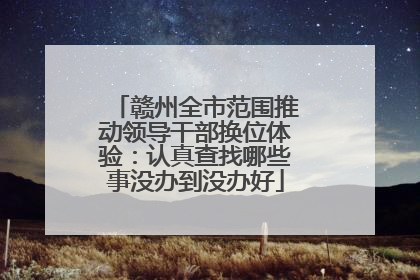 赣州全市范围推动领导干部换位体验：认真查找哪些事没办到没办好