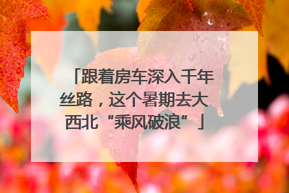 跟着房车深入千年丝路，这个暑期去大西北“乘风破浪”