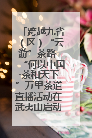 跨越九省（区）“云游”茶路 “何以中国·茶和天下”万里茶道直播活动在武夷山启动