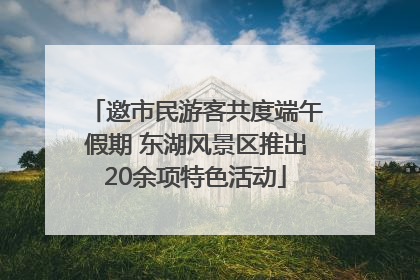 邀市民游客共度端午假期 东湖风景区推出20余项特色活动