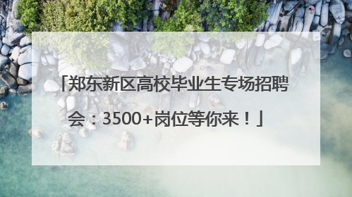 郑东新区高校毕业生专场招聘会：3500+岗位等你来！