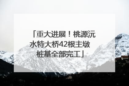 重大进展！桃源沅水特大桥42根主墩桩基全部完工