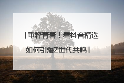 重释青春！看抖音精选如何引爆Z世代共鸣