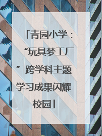青园小学：“玩具梦工厂”跨学科主题学习成果闪耀校园