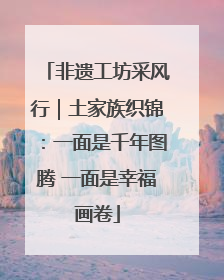 非遗工坊采风行｜土家族织锦：一面是千年图腾 一面是幸福画卷