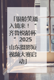 银龄笑靥入镜来！“齐鲁悦龄杯”2025山东摄影短视频大赛启动