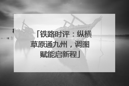 铁路时评：纵横草原通九州，调图赋能启新程