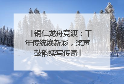 铜仁龙舟竞渡：千年传统焕新彩，桨声鼓韵续写传奇