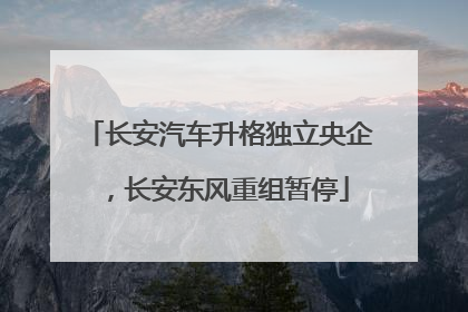 长安汽车升格独立央企，长安东风重组暂停