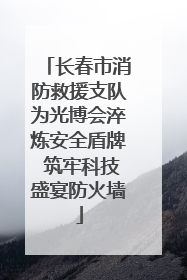 长春市消防救援支队为光博会淬炼安全盾牌 筑牢科技盛宴防火墙