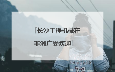 长沙工程机械在非洲广受欢迎
