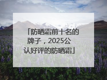 防晒霜前十名的牌子，2025公认好评的防晒霜