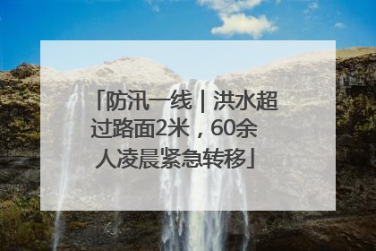 防汛一线｜洪水超过路面2米，60余人凌晨紧急转移