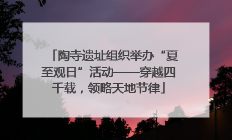 陶寺遗址组织举办“夏至观日”活动——穿越四千载，领略天地节律
