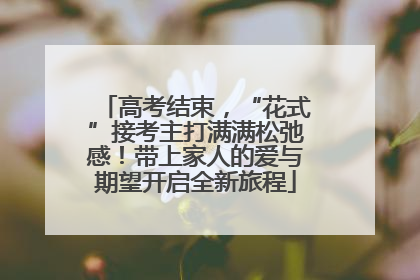 高考结束，“花式”接考主打满满松弛感！带上家人的爱与期望开启全新旅程