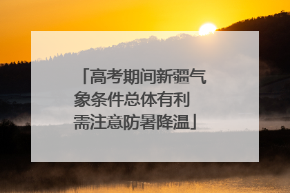高考期间新疆气象条件总体有利 需注意防暑降温