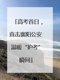 高考首日，直击襄阳公安温暖“护考”瞬间