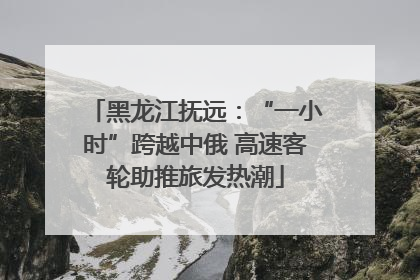 黑龙江抚远：“一小时”跨越中俄 高速客轮助推旅发热潮