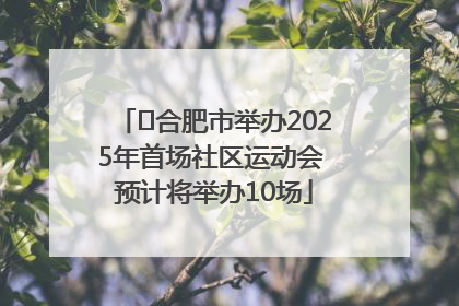 ﻿合肥市举办2025年首场社区运动会 预计将举办10场