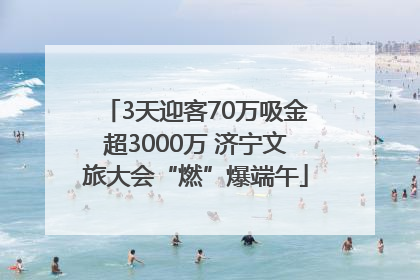 3天迎客70万吸金超3000万 济宁文旅大会“燃”爆端午