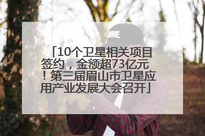 10个卫星相关项目签约，金额超73亿元！第三届眉山市卫星应用产业发展大会召开