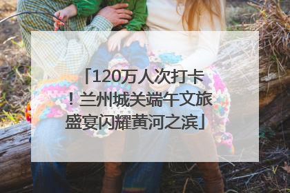120万人次打卡！兰州城关端午文旅盛宴闪耀黄河之滨