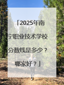 2025年南宁职业技术学校分数线是多少？哪家好？