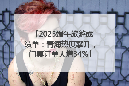2025端午旅游成绩单：青海热度攀升，门票订单大增34%