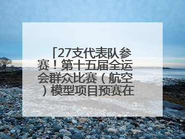 27支代表队参赛！第十五届全运会群众比赛（航空）模型项目预赛在北川开赛