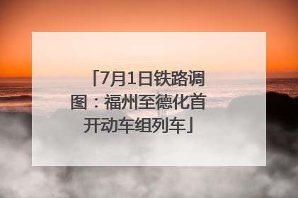 7月1日铁路调图：福州至德化首开动车组列车