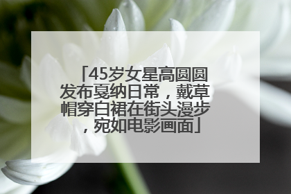 45岁女星高圆圆发布戛纳日常，戴草帽穿白裙在街头漫步，宛如电影画面