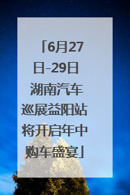 6月27日-29日 湖南汽车巡展益阳站将开启年中购车盛宴
