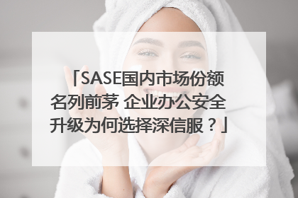 SASE国内市场份额名列前茅 企业办公安全升级为何选择深信服？
